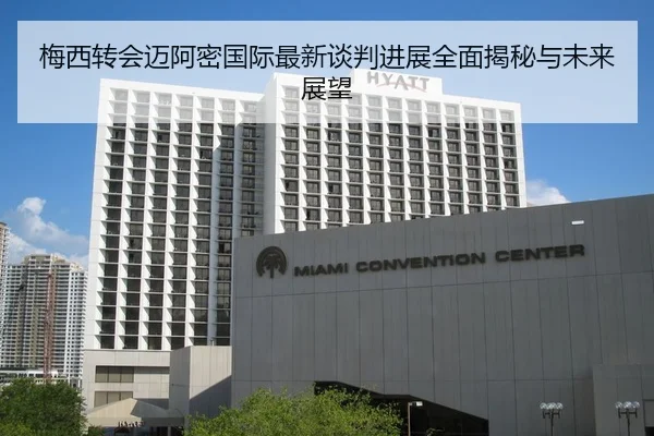 梅西转会迈阿密国际最新谈判进展全面揭秘与未来展望