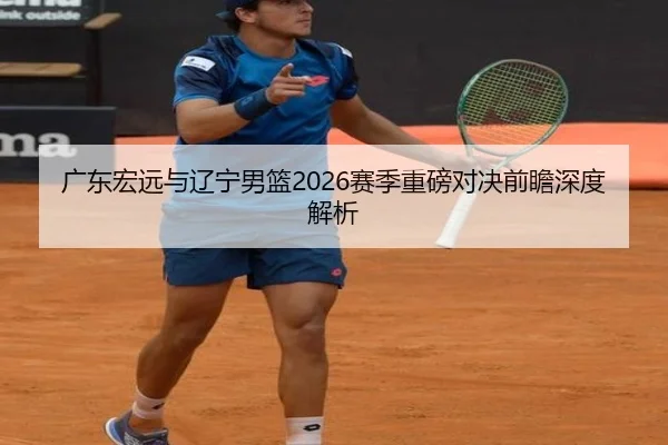 广东宏远与辽宁男篮2026赛季重磅对决前瞻深度解析